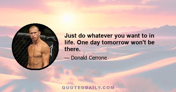 Just do whatever you want to in life. One day tomorrow won't be there.