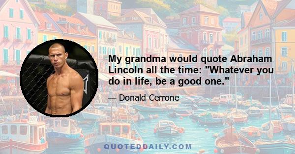 My grandma would quote Abraham Lincoln all the time: Whatever you do in life, be a good one.