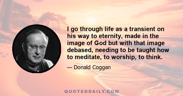 I go through life as a transient on his way to eternity, made in the image of God but with that image debased, needing to be taught how to meditate, to worship, to think.