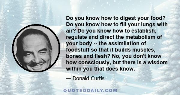 Do you know how to digest your food? Do you know how to fill your lungs with air? Do you know how to establish, regulate and direct the metabolism of your body -- the assimilation of foodstuff so that it builds muscles, 