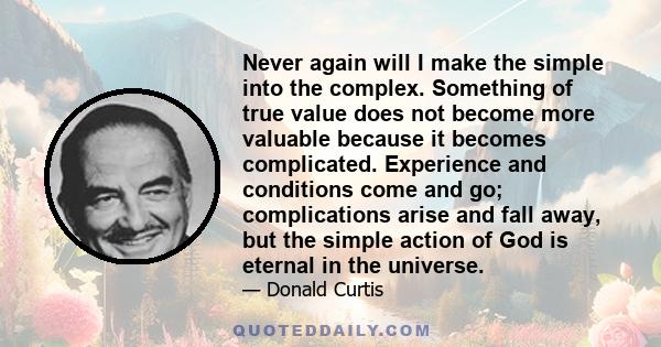 Never again will I make the simple into the complex. Something of true value does not become more valuable because it becomes complicated. Experience and conditions come and go; complications arise and fall away, but