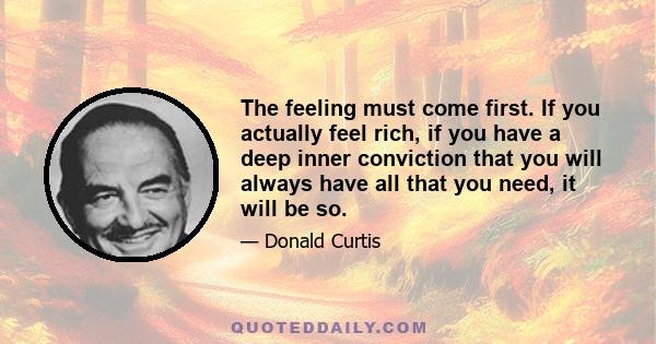 The feeling must come first. If you actually feel rich, if you have a deep inner conviction that you will always have all that you need, it will be so.