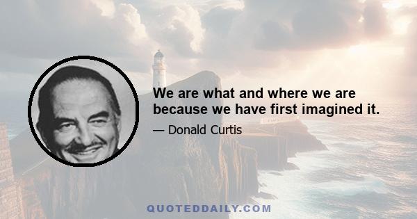 We are what and where we are because we have first imagined it.