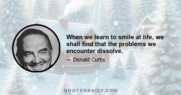 When we learn to smile at life, we shall find that the problems we encounter dissolve.