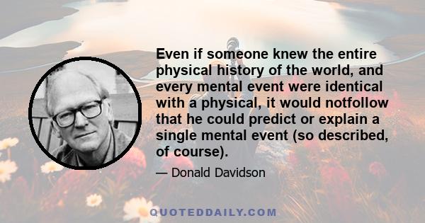 Even if someone knew the entire physical history of the world, and every mental event were identical with a physical, it would notfollow that he could predict or explain a single mental event (so described, of course).