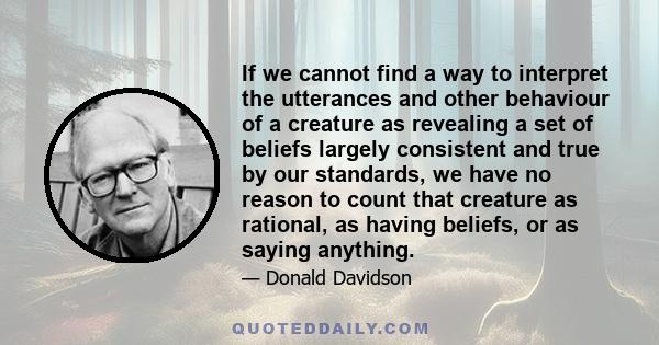 If we cannot find a way to interpret the utterances and other behaviour of a creature as revealing a set of beliefs largely consistent and true by our standards, we have no reason to count that creature as rational, as