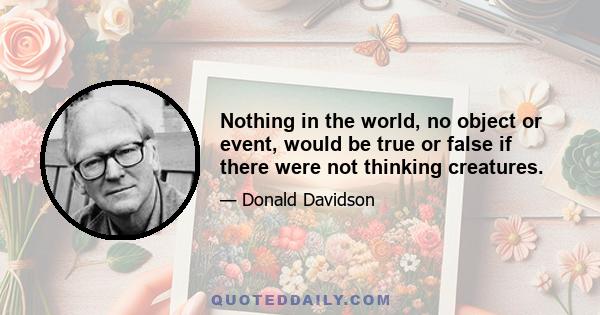 Nothing in the world, no object or event, would be true or false if there were not thinking creatures.