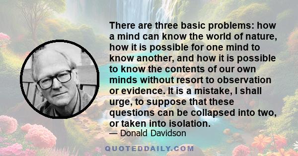 There are three basic problems: how a mind can know the world of nature, how it is possible for one mind to know another, and how it is possible to know the contents of our own minds without resort to observation or