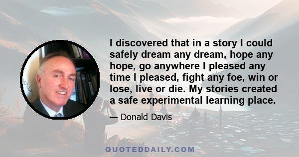 I discovered that in a story I could safely dream any dream, hope any hope, go anywhere I pleased any time I pleased, fight any foe, win or lose, live or die. My stories created a safe experimental learning place.