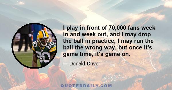 I play in front of 70,000 fans week in and week out, and I may drop the ball in practice, I may run the ball the wrong way, but once it's game time, it's game on.