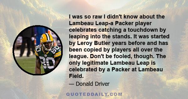 I was so raw I didn't know about the Lambeau Leap-a Packer player celebrates catching a touchdown by leaping into the stands. It was started by Leroy Butler years before and has been copied by players all over the