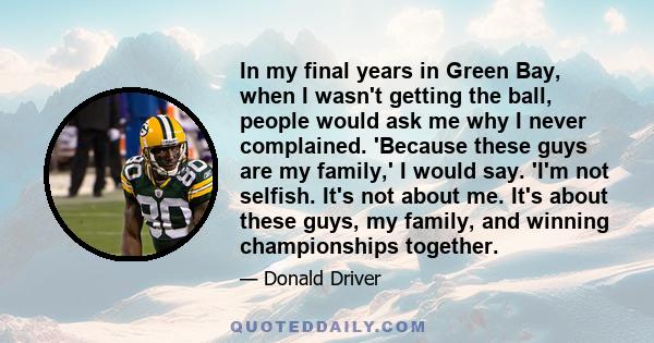 In my final years in Green Bay, when I wasn't getting the ball, people would ask me why I never complained. 'Because these guys are my family,' I would say. 'I'm not selfish. It's not about me. It's about these guys, my 