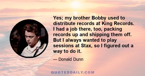 Yes; my brother Bobby used to distribute records at King Records. I had a job there, too, packing records up and shipping them off. But I always wanted to play sessions at Stax, so I figured out a way to do it.