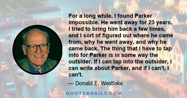 For a long while, I found Parker impossible. He went away for 23 years. I tried to bring him back a few times, and I sort of figured out where he came from, why he went away, and why he came back. The thing that I have