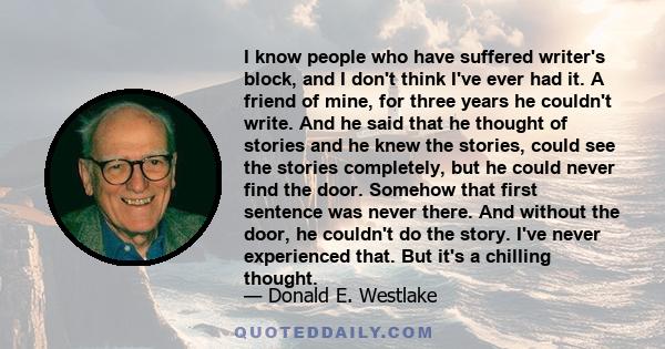 I know people who have suffered writer's block, and I don't think I've ever had it. A friend of mine, for three years he couldn't write. And he said that he thought of stories and he knew the stories, could see the