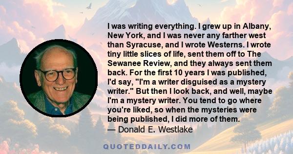 I was writing everything. I grew up in Albany, New York, and I was never any farther west than Syracuse, and I wrote Westerns. I wrote tiny little slices of life, sent them off to The Sewanee Review, and they always