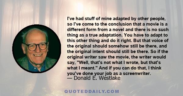 I've had stuff of mine adapted by other people, so I've come to the conclusion that a movie is a different form from a novel and there is no such thing as a true adaptation. You have to adapt to this other thing and do