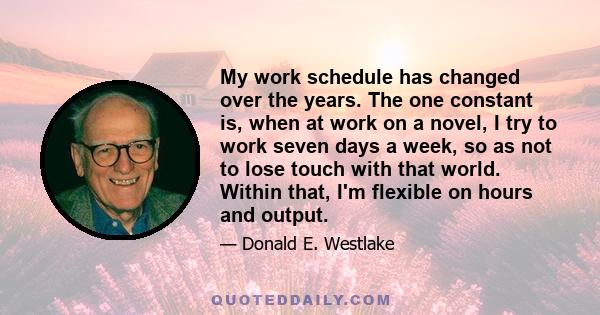 My work schedule has changed over the years. The one constant is, when at work on a novel, I try to work seven days a week, so as not to lose touch with that world. Within that, I'm flexible on hours and output.