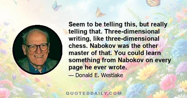 Seem to be telling this, but really telling that. Three-dimensional writing, like three-dimensional chess. Nabokov was the other master of that. You could learn something from Nabokov on every page he ever wrote.