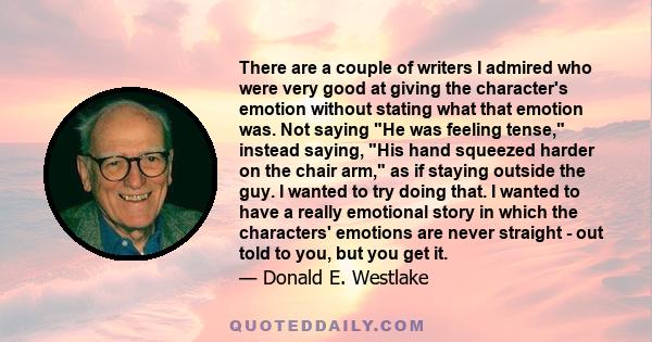 There are a couple of writers I admired who were very good at giving the character's emotion without stating what that emotion was. Not saying He was feeling tense, instead saying, His hand squeezed harder on the chair