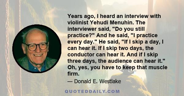 Years ago, I heard an interview with violinist Yehudi Menuhin. The interviewer said, Do you still practice? And he said, I practice every day. He said, If I skip a day, I can hear it. If I skip two days, the conductor