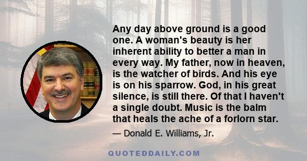 Any day above ground is a good one. A woman's beauty is her inherent ability to better a man in every way. My father, now in heaven, is the watcher of birds. And his eye is on his sparrow. God, in his great silence, is