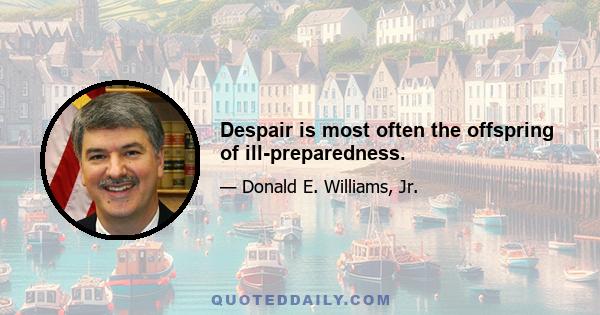 Despair is most often the offspring of ill-preparedness.