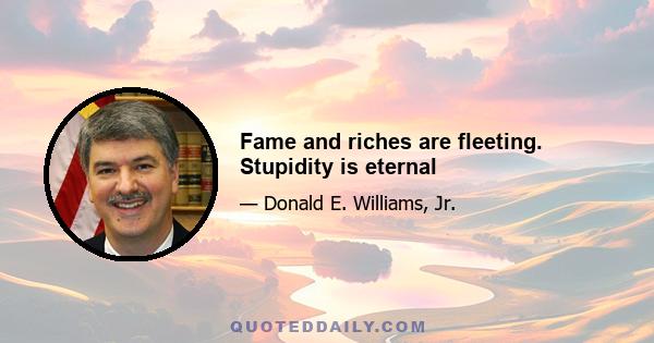 Fame and riches are fleeting. Stupidity is eternal