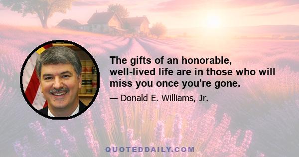 The gifts of an honorable, well-lived life are in those who will miss you once you're gone.