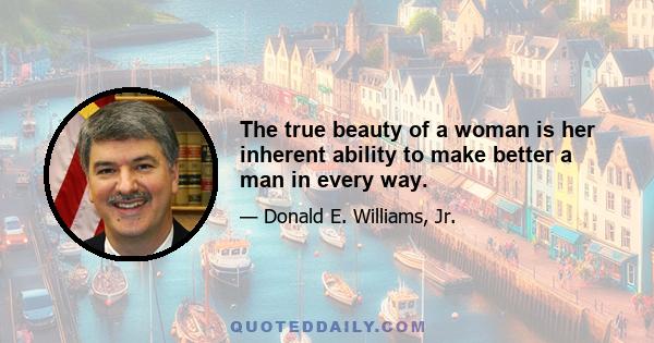 The true beauty of a woman is her inherent ability to make better a man in every way.