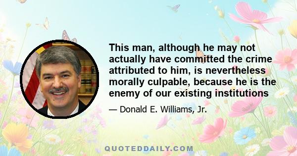 This man, although he may not actually have committed the crime attributed to him, is nevertheless morally culpable, because he is the enemy of our existing institutions