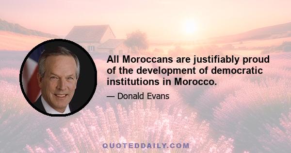 All Moroccans are justifiably proud of the development of democratic institutions in Morocco.