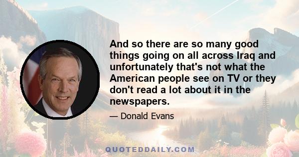 And so there are so many good things going on all across Iraq and unfortunately that's not what the American people see on TV or they don't read a lot about it in the newspapers.