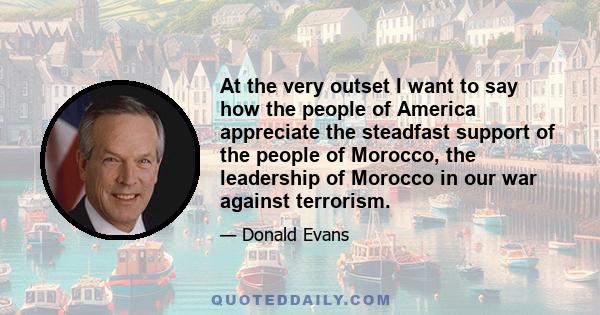 At the very outset I want to say how the people of America appreciate the steadfast support of the people of Morocco, the leadership of Morocco in our war against terrorism.