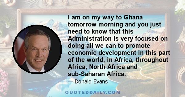 I am on my way to Ghana tomorrow morning and you just need to know that this Administration is very focused on doing all we can to promote economic development in this part of the world, in Africa, throughout Africa,