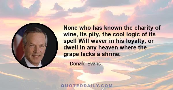 None who has known the charity of wine, Its pity, the cool logic of its spell Will waver in his loyalty, or dwell In any heaven where the grape lacks a shrine.