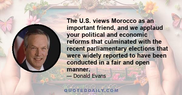 The U.S. views Morocco as an important friend, and we applaud your political and economic reforms that culminated with the recent parliamentary elections that were widely reported to have been conducted in a fair and