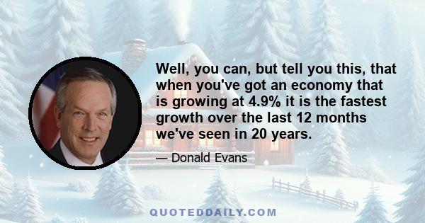 Well, you can, but tell you this, that when you've got an economy that is growing at 4.9% it is the fastest growth over the last 12 months we've seen in 20 years.