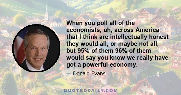 When you poll all of the economists, uh, across America that I think are intellectually honest they would all, or maybe not all, but 95% of them 96% of them would say you know we really have got a powerful economy.