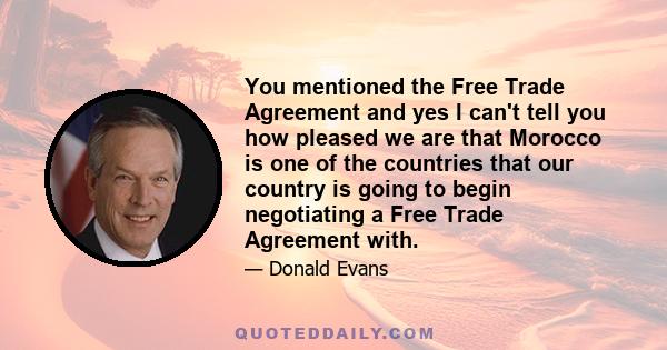 You mentioned the Free Trade Agreement and yes I can't tell you how pleased we are that Morocco is one of the countries that our country is going to begin negotiating a Free Trade Agreement with.