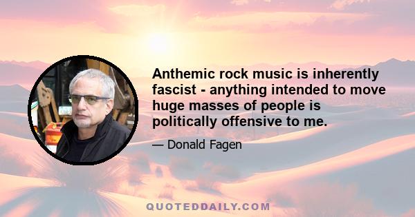 Anthemic rock music is inherently fascist - anything intended to move huge masses of people is politically offensive to me.