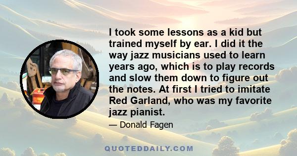 I took some lessons as a kid but trained myself by ear. I did it the way jazz musicians used to learn years ago, which is to play records and slow them down to figure out the notes. At first I tried to imitate Red