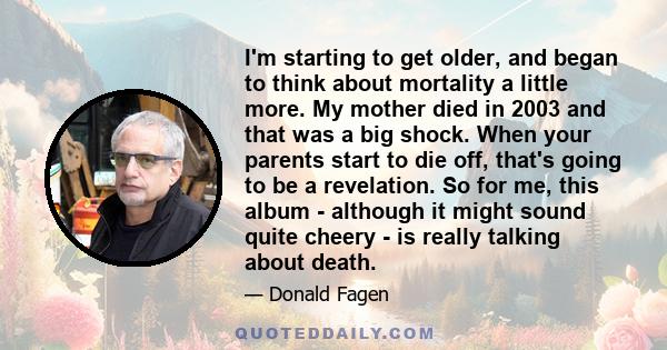 I'm starting to get older, and began to think about mortality a little more. My mother died in 2003 and that was a big shock. When your parents start to die off, that's going to be a revelation. So for me, this album -