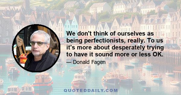 We don't think of ourselves as being perfectionists, really. To us it's more about desperately trying to have it sound more or less OK.