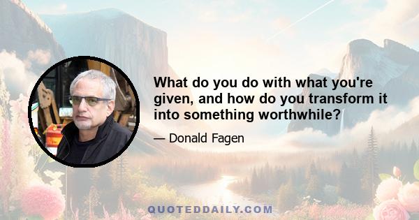 What do you do with what you're given, and how do you transform it into something worthwhile?