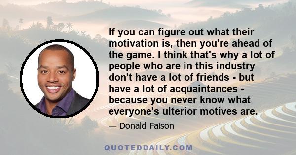 If you can figure out what their motivation is, then you're ahead of the game. I think that's why a lot of people who are in this industry don't have a lot of friends - but have a lot of acquaintances - because you