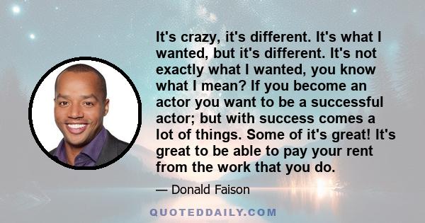 It's crazy, it's different. It's what I wanted, but it's different. It's not exactly what I wanted, you know what I mean? If you become an actor you want to be a successful actor; but with success comes a lot of things. 