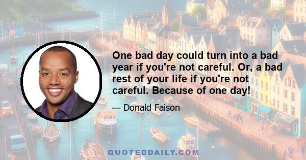 One bad day could turn into a bad year if you're not careful. Or, a bad rest of your life if you're not careful. Because of one day!