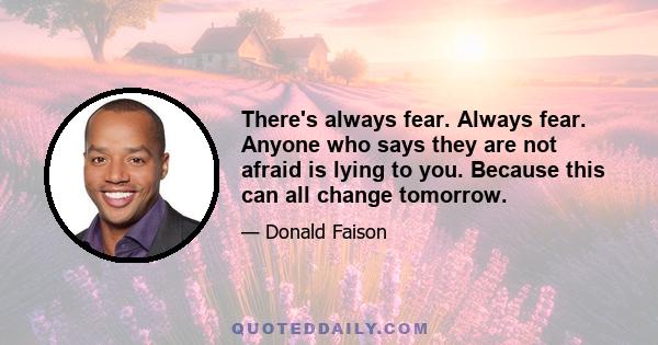 There's always fear. Always fear. Anyone who says they are not afraid is lying to you. Because this can all change tomorrow.