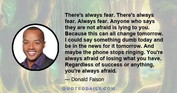 There's always fear. There's always fear. Always fear. Anyone who says they are not afraid is lying to you. Because this can all change tomorrow. I could say something dumb today and be in the news for it tomorrow. And